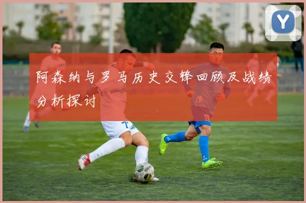 阿森纳与罗马历史交锋回顾及战绩分析探讨