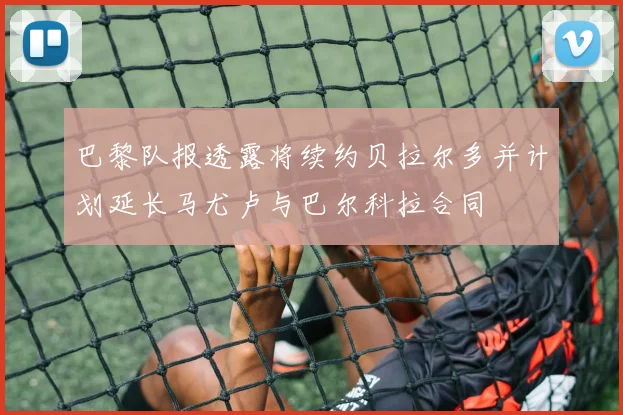 巴黎队报透露将续约贝拉尔多并计划延长马尤卢与巴尔科拉合同