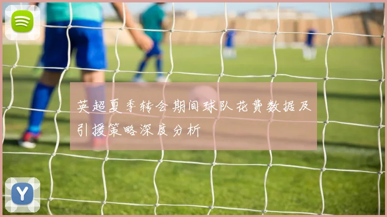 英超夏季转会期间球队花费数据及引援策略深度分析