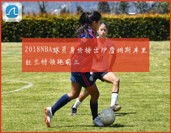 2018NBA球员身价榜出炉詹姆斯库里杜兰特领跑前三
