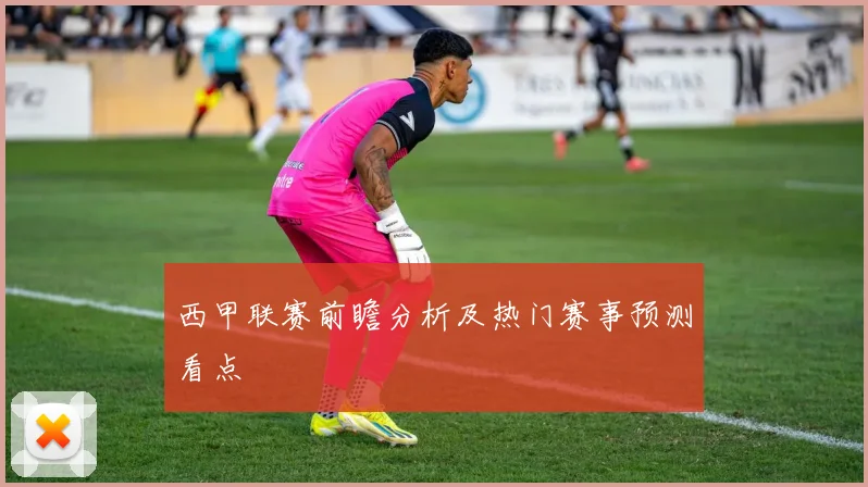 西甲联赛前瞻分析及热门赛事预测看点