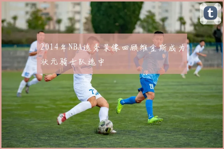 2014年NBA选秀录像回顾维金斯成为状元骑士队选中
