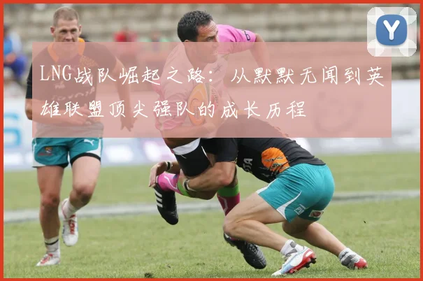 LNG战队崛起之路：从默默无闻到英雄联盟顶尖强队的成长历程