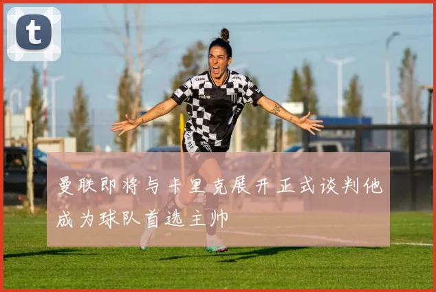 曼联即将与卡里克展开正式谈判他成为球队首选主帅